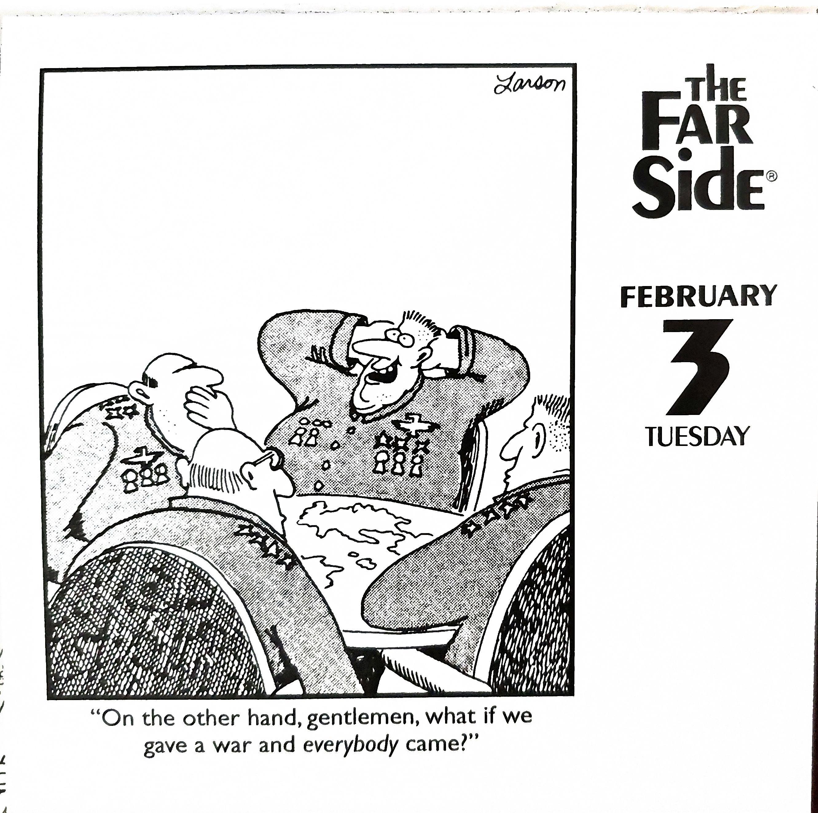 Page from Far Side desk calendar. The date is February 3, Tuesday. The cartoon shows a table of military generals/admirals sitting around a round table with a map of the earth on its surface. The focus is on one portly general with a crew cut, an extremely goofy look on his face, his arms behind his back, leaning back in his chair, and with an obscene amount of medals adorning his uniform. The caption tells us what he's saying: "On the other hand, gentlemen, what if we gave a war and *everybody* came?"