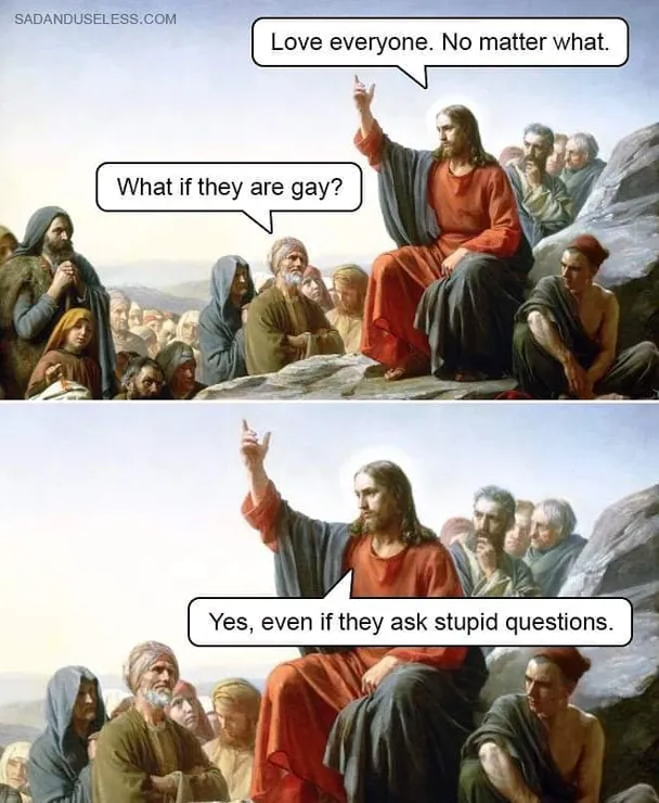 Jesus Christ, preaching during the Sermon on the Mount, says, "Love everyone. No matter what." A follower asks, "What if they are gay?" Christ responds, "Yes, even if they ask stupid questions."