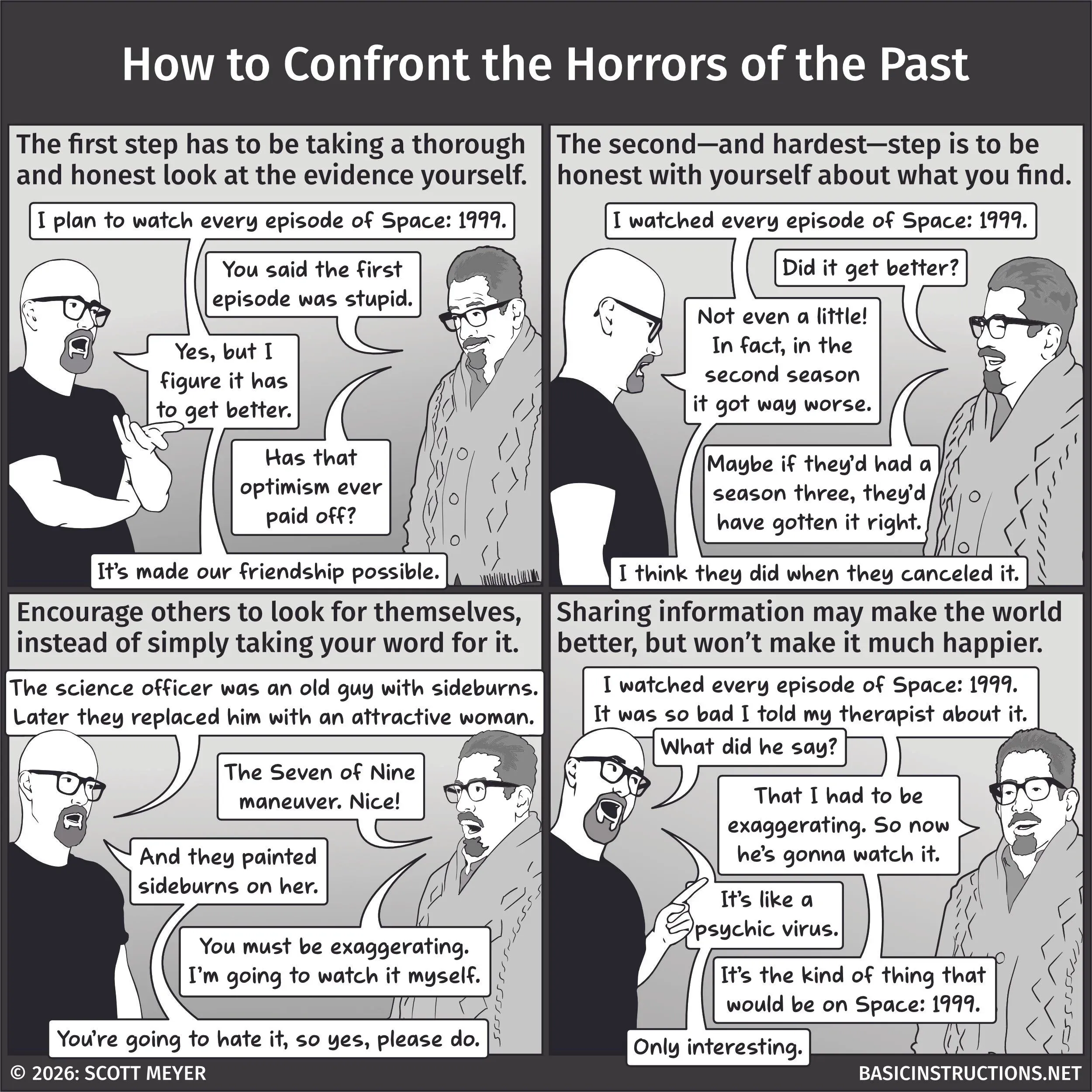 A four panel comic of "Basic Instructions" entitled "How to Confront the Horros of the Past". Scott and Rick are having a conversation. (First panel. Caption: The first step has to be taking a thorough and honest look at the evidence yourself.) Scott (his arms crossed, matter-of-factly): I plan to watch every episode of Space: 1999. Rick (smugly): You said the first episode was stupid. Scott: Yes, but I figure it has to get better. Rick: Has that optimism ever paid off? Scott: It's made our friendship possible. (Second panel. Caption: The second - and hardest - step is be to be honest with yourself about what you find.) Scott (dejected): I watched every episode of Space: 1999. Rick (laughing): Did it get better? Scott: Not even a little! In fact, in the second season it got way worse. Rick: Maybe if they'd had a season three, they'd have gotten it right. Scott: I think they did when they canceled it. (Panel 3. Caption: Encourage others to look for themselves instead of simply taking your word for it.) Scott: The science officer was an old guy with sideburns. Later they replaced him with an attractive woman. Rick: The Seven of Nine maneuver. Nice! Scott: And they printed sideburns on her. Rick: You must be exaggerating. I'm going to watch it myself. Scott: You're going to hate it, so yes, please do. (Fourth Panel. Caption: Sharing information may make the world beter, but won't make it much happier.) Rick: I watched every episode of Space: 1999. It was so bad I told my therapist about it. Scott: What did he say? Rick: That I had to be exaggering. So now he's gonna watch it. Scott: It's like a psychic virus. Rick: It's the kind of thing that would be on Space: 1999. Scott: Only interesting.