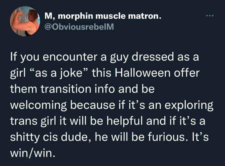 Tweet from @ObviousrebelM:

If you encounter a guy dressed as a girl "as a joke" this Halloween offer them transition info and be welcoming because if it's an exploring trans girl it will be helpful and if it's a shitty cis dude, he will be furious. It's win/win.