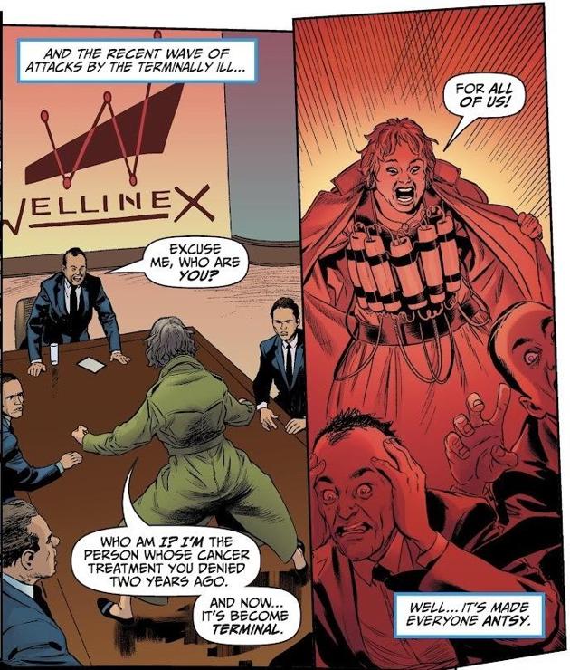 Panel #1 shows the corporate office of Wellinex, and a woman standing on a boardroom table, back to the reader. A man in a suit at the head of the table questions her as the other executives look on.
CAPTION: And the recent wave of attacks by the terminally ill ...
HIS WORD BALLOON: "Excuse me, who are you?"
HER WORD BALLOON: "Who am I? I'm the person whose cancer treatment you'd denied two years ago. And now ... it's become terminal."

Panel #2 shows the woman having opened her trenchcoat to reveal she has sticks of dynamite strapped to her. The panel is colored bright red and orange. All around her run.
HER WORD BALLOON: "For all of us!"
CAPTION: Well ... it's made everyone antsy.

[from Billionaire Island #1, 2020, script by Mark Russell, art by Steve Pugh, coloring by Chris Chuckry, lettering by Rob Steen]