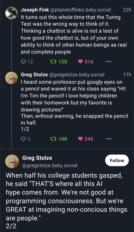 Screenshot of Joseph Fink and greg Stolze discussing fucking AI. It reads:

JF: It turns out this whole time that the Turing Test was the wrong way to think of it. Thinking a chatbot is alive is not a test of how good the chatbot is, but of your own ability to think of other human beings as real and complete people.

GS: I heard some professor put googly eyes on a pencil and waved it at his class saying "Hi" I'm Tim the pencil! I love helping children with their homework but my favorite is drawing pictures!" Then, without a warning, he snapped the pencil in half.
When half his college students gasped he said "THAT'S where all this AI hype comes from. We're not good at programming consciousness. But we're GREAT at imagining non-conscious things are people".