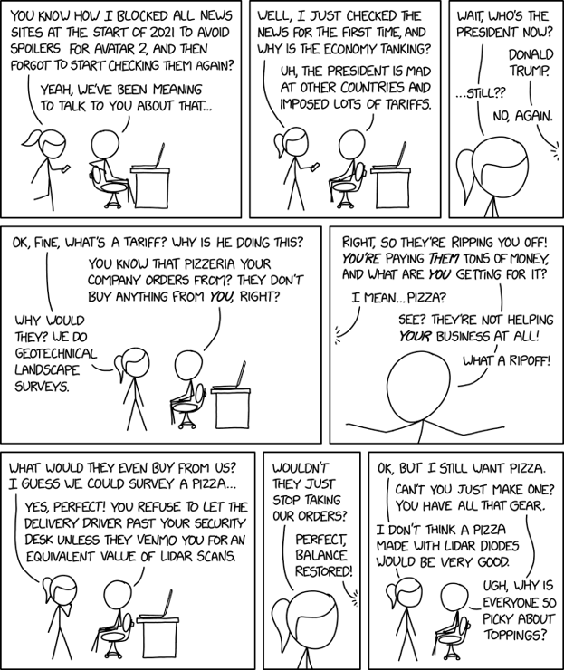 8 panel comic.

1.	Pony tail is looking at a phone and walks up to No hair, who is sitting at a computer. 
Pony tail says "You know how I blocked all news sites at the start of 2021 to avoid spoilers for Avater 2, and then forgot to start checking them again?"
No hair replies "Yeah, we've been meaning to talk to you about that…"

2.	Pony tail says "Well, I just checked the news for the first time, and why is the economy tanking?"
No hair replies "Uh, the president is mad at other countries and imposed lots of tariffs."

3.	Zoom in to Pony tail "What, who's the president now?"
From off panel no hair replies "Donald Trump."
Pony tail says "…still???"
From off panel No hair replies "No, again."

4.	Pony tail asks "Ok, fine, what's a tariff? Why is he doing this?"
No hair says "You know that pizzeria your company orders from? They don't buy anything from *you*, right?"
Pony tail says "Why would they? We do geotechnical landscape surveys."

(alttext continues on the next image)