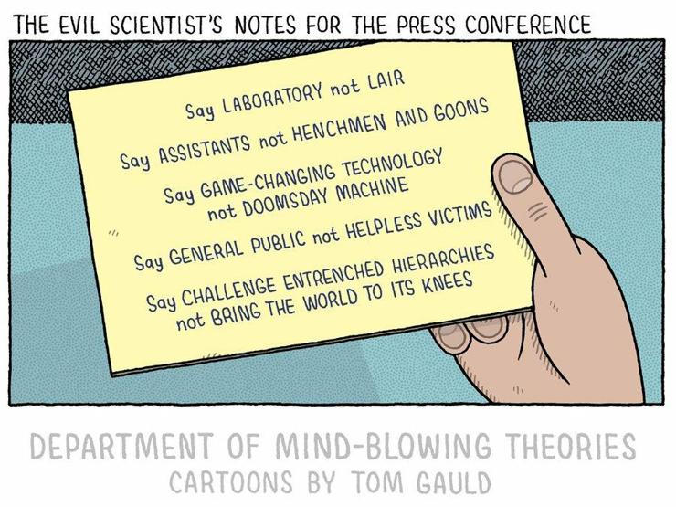 Say Laboratory not Lair

Say Assistants not Henchmen and Goons

Say Game-Changing Technology not Doomsday Machine

Say General Public not Helpless Victims

Say Challenge Entrenched Hierarchied not Bring The World to It's Knees