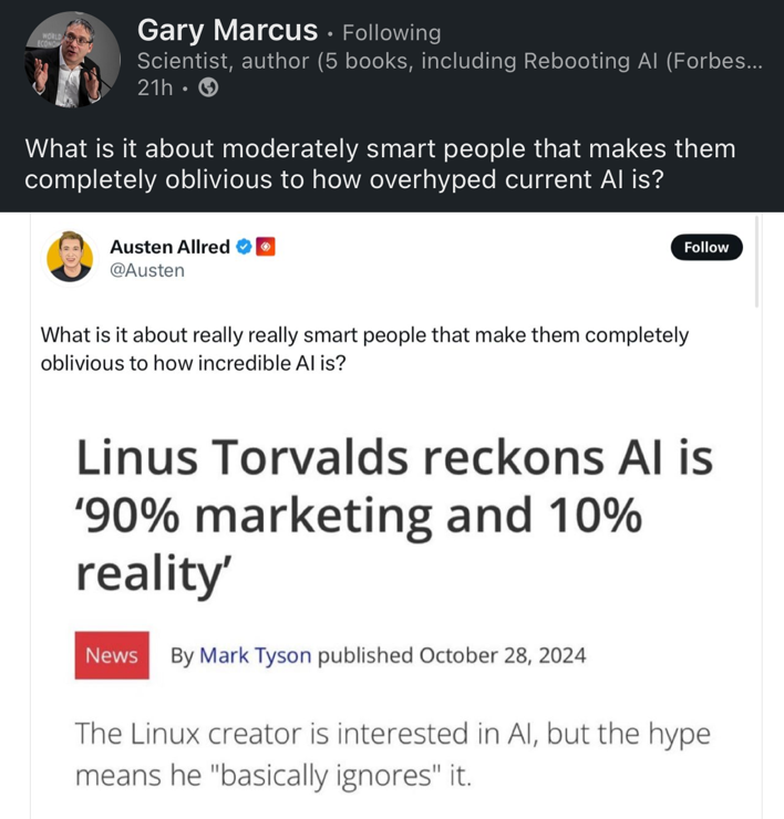 Top post: Gary Marcus, identified as a scientist and author, asks, "What is it about moderately smart people that makes them completely oblivious to how overhyped current AI is?"

Embedded post: Austen Allred tweets, "What is it about really really smart people that make them completely oblivious to how incredible AI is?"

This tweet includes a quote: "Linus Torvalds reckons AI is '90% marketing and 10% reality'."

Under the quote, there's a "News" label and attribution to Mark Tyson, published October 28, 2024. The quote is further explained as "The Linux creator is interested in AI, but the hype means he 'basically ignores' it."