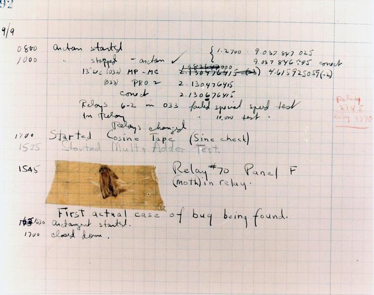 Log book showing the "bug" found caught in a Mark II relay

Courtesy of the Naval Surface Warfare Center, Dahlgren, VA., 1988. - U.S. Naval Historical Center Online Library 

The logbook entry showing the "bug" found in a Mark II relay is a historically significant document that records one of the earliest uses of the term "debugging" in computing. This artifact is a handwritten log from Grace Hopper's team, dated September 9, 1947, and includes a physical moth taped to the page. The moth was discovered in one of the electromechanical relays of the Harvard Mark II computer, causing a malfunction.

The entry humorously notes the discovery as the "first actual case of bug being found," combining technical documentation with Hopper's wit. This event became a legendary anecdote in the history of computing and popularized the term "debugging," which has since become standard terminology in software development.

The logbook, preserved courtesy of the Naval Surface Warfare Center, Dahlgren Division, is an enduring symbol of the origins of modern computer science and the challenges faced by pioneers like Hopper and her team.