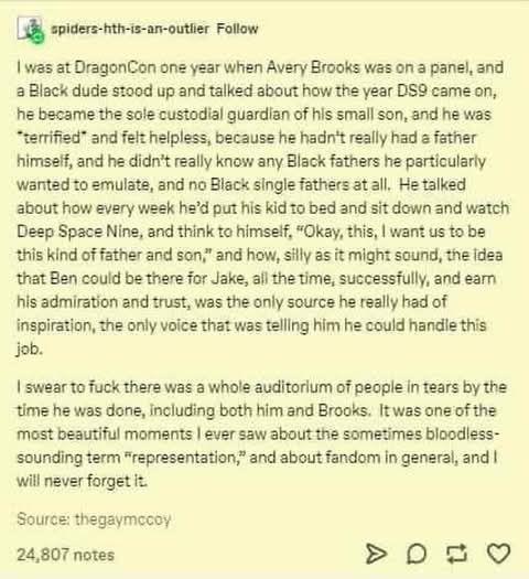 L@y spiders-ttvis-an-outier Follow

| was at DragonCan one year when Avery Brooks was on 3 panel, and 3 Black dude stood up and talked about how the year DSQ came on, he bacame the sole custodial quardian of his small son, and he was “temified” and felt helpless, because he hadn't really had 2 father himseff, and he didn't really know any Black fathers he particularly wantad to smulate, and no Black single fathers at all, Hetalked about how every week he'd put fis kid 1o bed and sit down and watch Deep Space Nine, and think to himse!f, “Okay, this, | want us to be this kind of father and son;" and how, sily as it might sound, the idea that Ben could be there for Jake, all the time, successfully, and eam his admiration and trust, was the only source he really had of inspiration, the only voice that was teling him he could handle this Job.

| swear to fuck there was a whole auditorium of people in tears by the time he was done, including both him and Brooks. Itwas oneof the most beautiful moments | ever saw about the sometimes bloodless- sounding term “representation,” and about fandom in general, and | will never forget it

Source: thegaymacoy

24,807 notes >0 2 9Q 