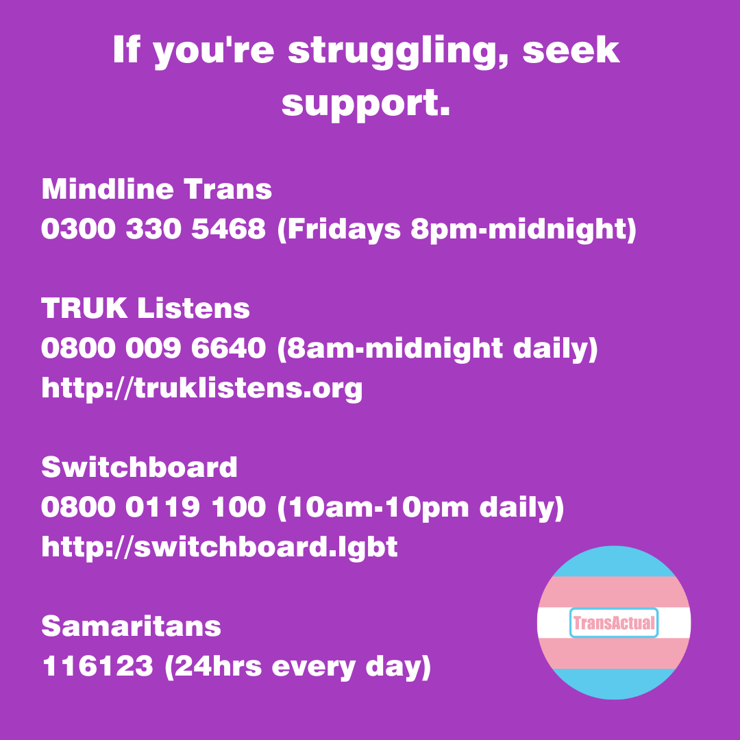 If you're struggling, seek support. Mindline Trans 0300 330 5468 (Fridays 8pm-midnight) TRUK Listens 0800 009 6640 (8am-midnight daily) http://truklistens.org Switchboard 0800 0119 100 (10am-10pm daily) http://switchboard.lgbt Samaritans 116123 (24hrs every day)
