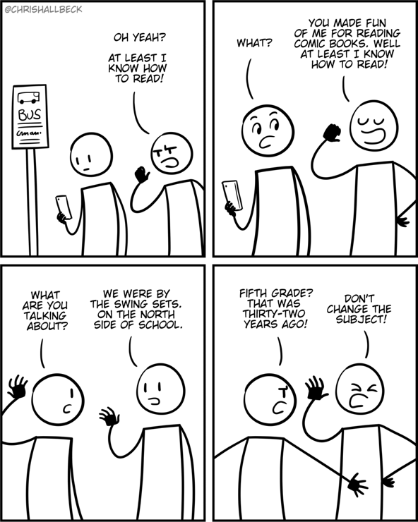 [a person walks up to another person standing at a bus stop]

Person 1:  Oh yeah? At least I know how to read!
Person 2: What? 

Person 1: You made fun of me for reading comic books. Well at least i know how to read!
Person 2: What are you talking about? 

Person 1: We were by the swing sets. On the north side of school. 
Person 2: Fifth grade? That was thirty -two years ago!

Person 1: Don't change the subject!