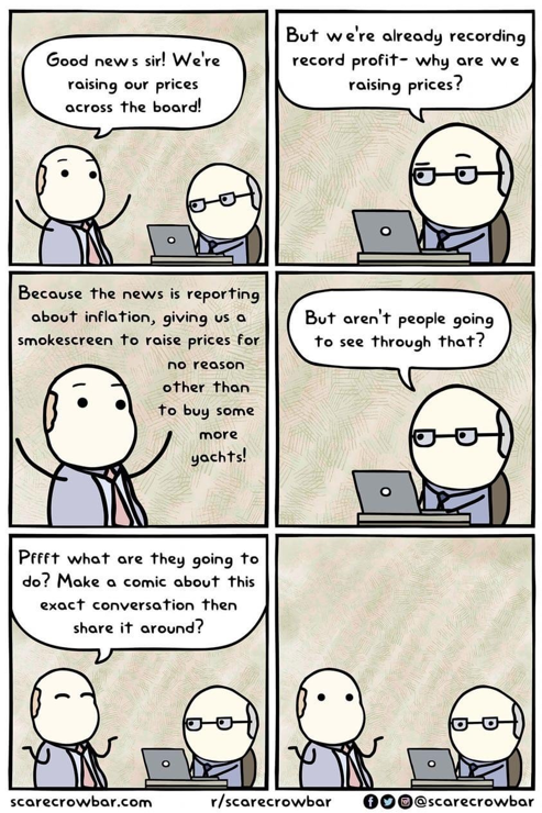 6 panel comic, two bald-ish men in suits discuss, one at a desk (D) on a computer, one standing (S).

S: Good news sir! We’re raising our prices across the board!

D (raising an eyebrow): But, we’re already recording record profit- why are we raising prices?

S (enthusiastic): Because the news is reporting about inflation, giving us a smokescreen to raise prices for no reason other than to buy some more yachts!

D (serious): but aren’t people going to see through that?

S (shrugging and smiling): Pfft what are they doing to do? Make a comic about this exact conversation then share it around?

(both silent, looking at the "4th wall")