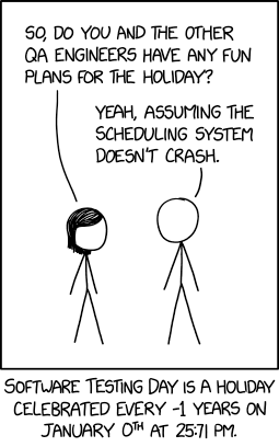 Single panel comic.

Two figures, short hair and no hair.

Short hair says "So, do you and the other QA engineers have any fun plans for the holiday?"

No hair replies "Yeah, assuming the scheduling system doesn't crash."

Lower caption: Software testing day is celebrated every -1 years on January 0th at 25:71 PM.