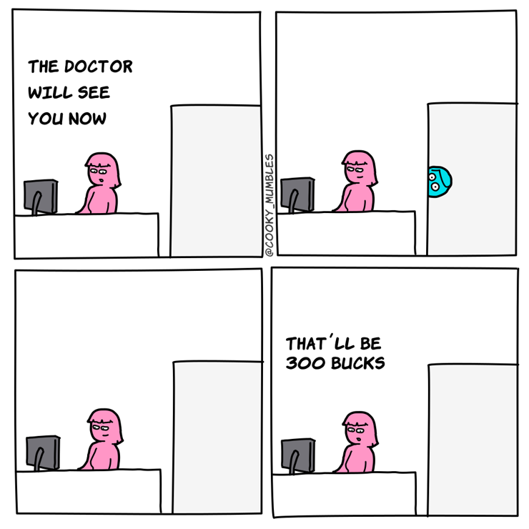 Assistent: The doctor will see you now
[doctor's head peeks through the side of the doorway]
[empty doorframe again]
Assistent: That'll be 300 bucks
