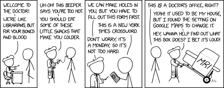 4 panel comic.

1. No hair approaches a person in a beret and lab coat sitting at a desk. Beret says "Welcome to the doctor! We're like librarians, but for your bones and blood."

2. No hair has a probe in their mouth leading to a device held by Beret. Beret says "Uh-oh! This beeper says you're too hot. You should eat some of these little snacks that make you colder."

3. Beret is holding a pen and no hair is holding a clipboard. Beret says "We can make holes in you, but you have to fill out this form first." No hair replies "This is a New York Times crossword." Beret replies "Don't worry, it's a Monday, so it's not too hard."

4. No hair is watching Beret use a dolly to move a large device labeled MRI. No hair says "This is a doctor's office, right?" Beret replies "Yeah! It used to be my house, but I found the setting on google maps to change it. Hey, wanna help find out what this box does? I it's loud!"