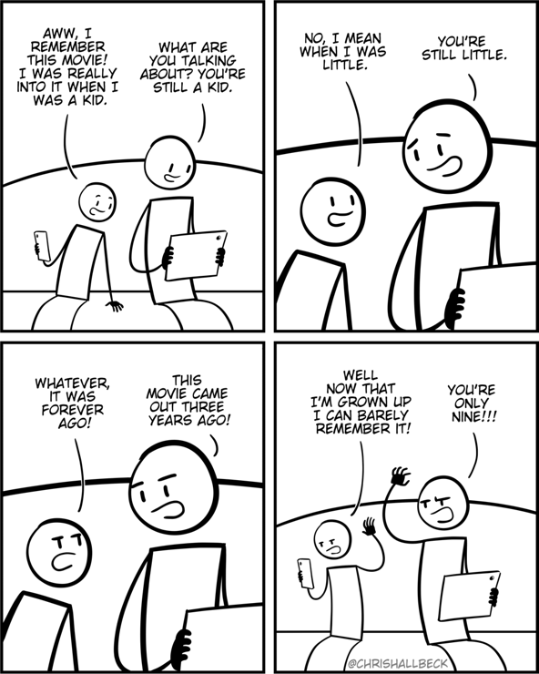 [a child and a parent are sitting on a couch and looking at a tablet]

Child: Aww, I remember this movie! I was really into it when I was a kid. 
Parent: What are you talking about? You're still a kid.

Child: No, I mean when I was little. 
Parent: You're still little. 

Child: Whatever, it was forever ago!
Parent: This movie came out three years ago! 

Child: Well now that I'm grown up I can barely, remember it!
Parent: You're only nine!!!