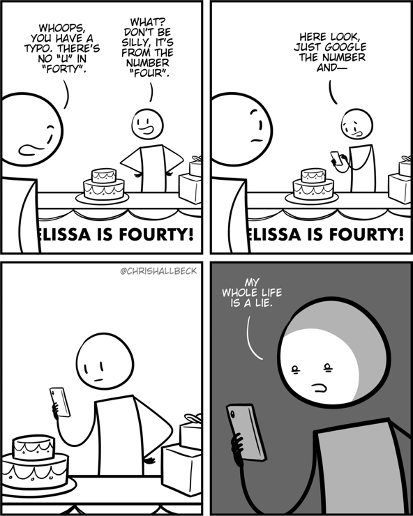 [a person is setting up a birthday party with a cake and presents and a sign sayin “Melissa is fourty!”]

Person 1: Whoops, you have a typo. There's no "u" in "forty".
Person 2: What? Don't be silly, it's from the number "four". (They take out their phone) Here look, just google the number and—

[they stare blankly at the Google result on their phone]

Person 2: My whole life is a lie.