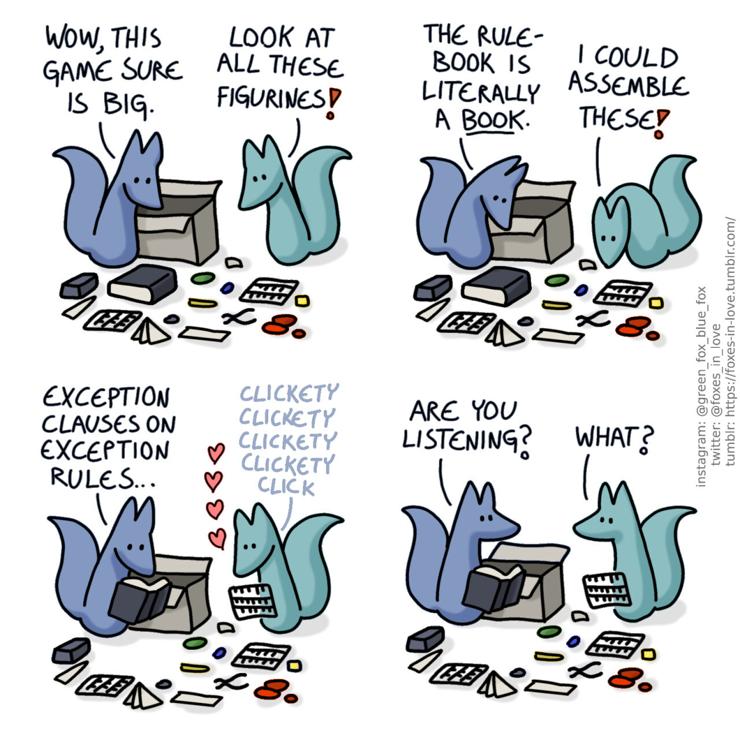 A comic of two foxes, one of whom is blue, the other is green. In this one, Blue and Green are looking at the contents of a massive tabletop game box, with the opened box behind them. On the ground around them are game paraphernalia, a thick book, some boxes, tokens, and panels of figurine pieces. Blue: Wow, this game sure is big. Green: Look at all these figurines!  Blue looks down at the large book, as Green turns to one of the figurine piece panels. Blue: The rulebook is literally a book. Green: I could assemble these!  Blue reads the book while Green is happily clicking away at the panel, engrossed in the little task. Blue: Exception clauses on exception rules...  Blue looks up from the book, and Green raises his eyes from his work, snapping back to the present moment. Blue: Are you listening? Green: What?