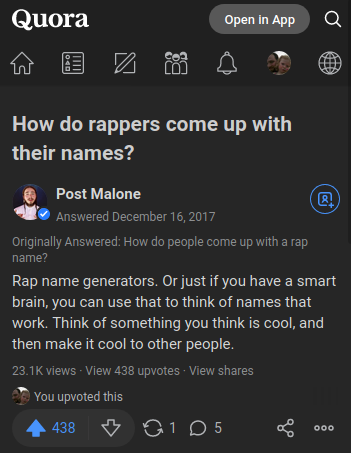 Post Malone answers question on Quora, "How do people come up with a rap name?": "If you have a smart brain, you can use that to think of names that work. Think of something you think is cool, and then make it cool to other people."
