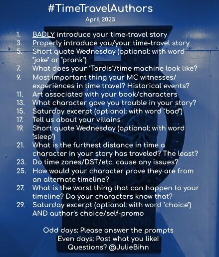 #TimeTravelAuthors
April 2028

1. BADLY introduce your time-travel story
3. Properly introduce you/your time-travel story
5. Short quote Wednesday (optional: with word "joke" or "prank")
7. What does your "TARDIS"/time machine look like?
9. Most important thing your MC witnesses/experiences in time travel? Historical events?
11. Art associated with your book/characters
13. What character gave you trouble in your story?
15. Saturday excerpt (optional: with word "sleep")
17. Tell us about your villain(s)
19. Short quote Wednesday (optional: with word "bad")
21. What is the furthest distance in time a character in your story has traveled? The least?
23. Do time zones/DST/etc. cause any issues?
25. How would your character prove they are from an alternate timeline?
27. What is the worst thing that can happen to your timeline? Do your characters know that?
29. Saturday excerpt (optional: with word "choice’) AND author's choice/self-promo

Odd days: Please answer the prompts.
Even days: Post what you like!
Questions? @JulieBihn on Twitter