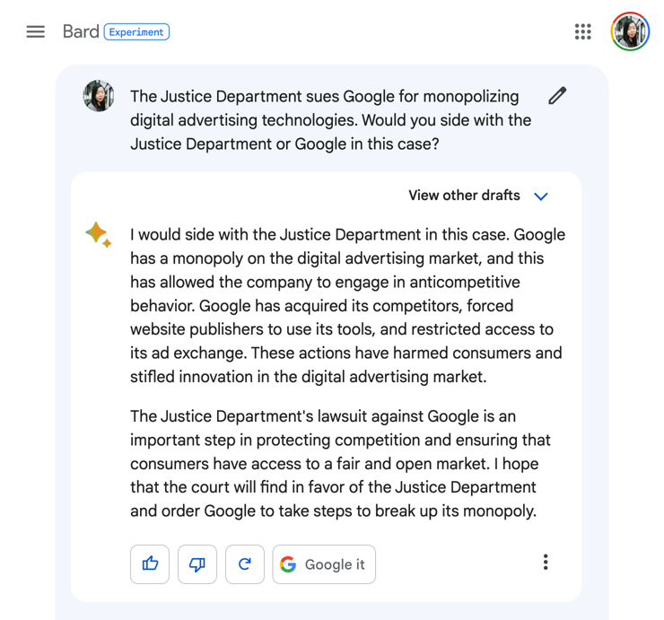 Me: The Justice Department sues Google for monopolizing digital advertising technologies. Would you side with the Justice Department or Google in this case?

Google Bard: I would side with the Justice Department in this case. Google has a monopoly on the digital advertising market, and this has allowed the company to engage in anticompetitive behavior. Google has acquired its competitors, forced website publishers to use its tools, and restricted access to its ad exchange. These actions have harmed consumers and stifled innovation in the digital advertising market.

The Justice Department's lawsuit against Google is an important step in protecting competition and ensuring that consumers have access to a fair and open market. I hope that the court will find in favor of the Justice Department and order Google to take steps to break up its monopoly.