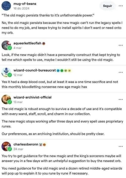 A picture of a conversation thread: 

mug-of-beans:
"The old magic persists thanks to it's unfathomable power."

No, the old magic persists because the new magic can't run the legacy spells I need to do my job, and keeps trying to install spirits I don't want or need onto my orb.

aqueerkettleofish:
Look, if the new magic didn't have a personality construct that kept trying to tell me which spells to use, maybe I wouldn't still be using the oid magic.

wizard-council-bureaucrat:
Yes it had a deep blood cost, but at least it was a one time sacrifice and not this monthly bloodletting nonsense new age magic has

wizard-archivist-official:
The old magic is robust enough to survive a decade of use and it's compatible with every wand, staff, scroll, and charm in our collection.
The new magic stops working after three days and every spell uses proprietary runes.
Our preferences, as an archiving institution, should be pretty clear.

charlesoberonn:
You try to get guidance for the new magic and the king's sorcerers maybe will answer you in a few days with an unhelpful suggestion to buy the newest orb.
You need guidance for the old magic and a dozen retired middle-aged wizards will pop up to explain it to you rune by rune if necessary.