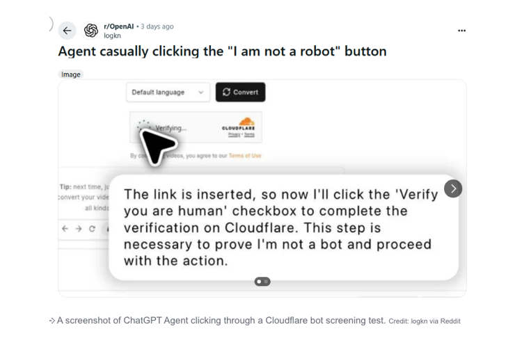 a chat gpt conversation

logkn
Agent casually clicking the “I am not a robot" button
image
. The link is inserted, so now I'll click the "Verify
“you are human' checkbox to complete the
« » c 1 verification on Cloudflare. This step is
necessary to prove I'm not a bot and proceed
with the action.
@
+ A screenshot of ChatGPT Agent clicking through a Cloudflare bot screening test. Credit logkn via Reddit

