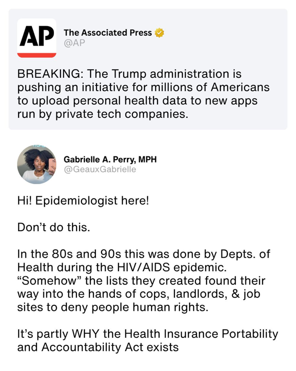 Post by The Associated Press @AP: BREAKING: The Trump administration is pushing an initiative for millions of Americans to upload personal health data to new apps run by private tech companies.

Post by Gabrielle A. Perry, MPH @GeauxGabrielle: Hi! Epidemiologist here!
Don't do this.
In the 80s and 90s this was done by Depts. of Health during the HIV/AIDS epidemic. "Somehow" the lists they created found their way into the hands of cops, landlords, and job sites to deny people human rights.
It's partly WHY the Health Insurance Portability and Accountability Act exists