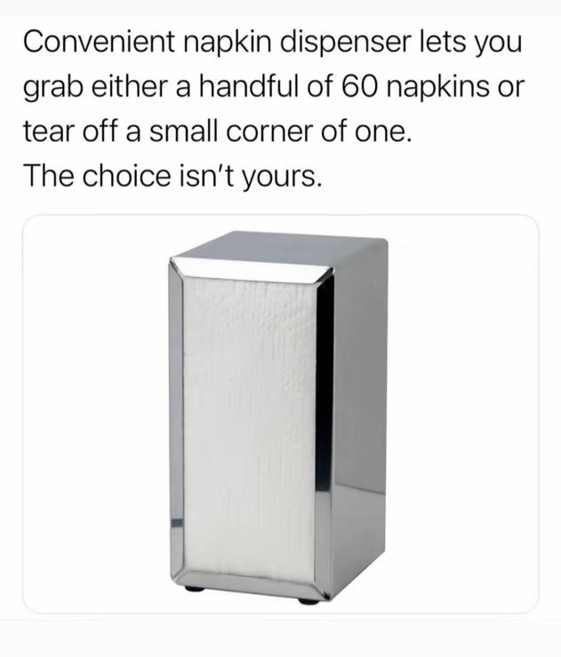 Photo of a metal napkin dispenser.

Caption: 

Convenient napkin dispenser lets you
grab either a handful of 60 napkins or
tear off a small corner of one.

The choice isn't yours.
