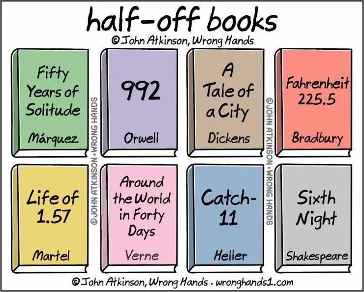a cartoon by John Atkinson, Wrong Hands, of wronghands1.com

It shows eight book covers in various pastel shades

The headline is:

half-off books

the book titles are

Fifty Years of Solitude by Marquez
992 by Orwell
A Tale of a City by Dickens
Farenheit 225.5 by Bradbury
Life of 1.57 by Martel
Around the World in Forty Days by Verne
Catch-11 by Heller
Sixth Night by Shakespeare