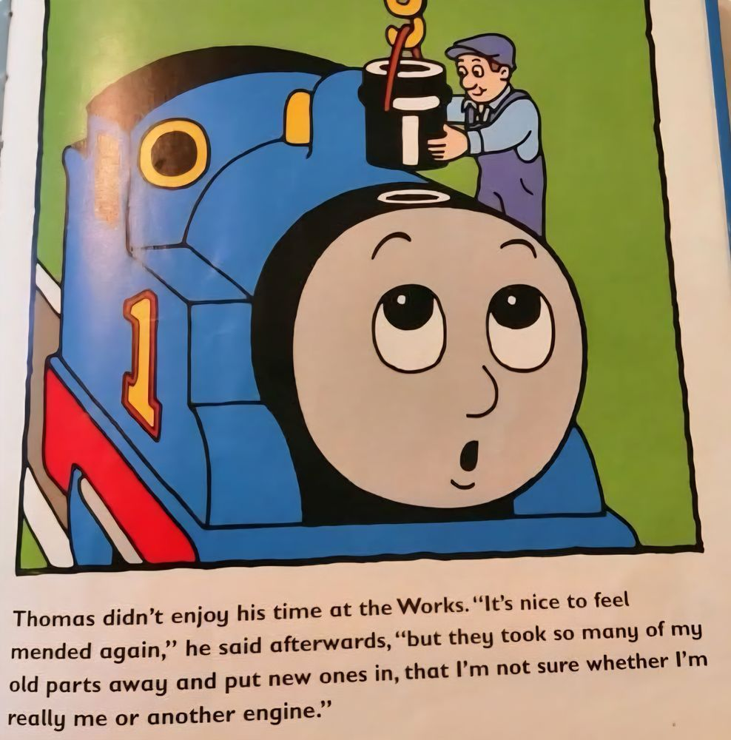 The image is from a Thomas the Tank Engine picture book. A mechanic is putting a new smokestack on Thomas with a crane. Thomas looks up with an expression that can be read as surprise or wonder. Underneath the image is the following text:
Thomas didn't enjoy his time at the Works. "It's nice to feel mended again," he said afterwards, "but they took so many of my old parts away and put new ones in, that I'm not sure whether I'm really me or another engine." (courtesy @RachelThornSub@famichiki.jp)