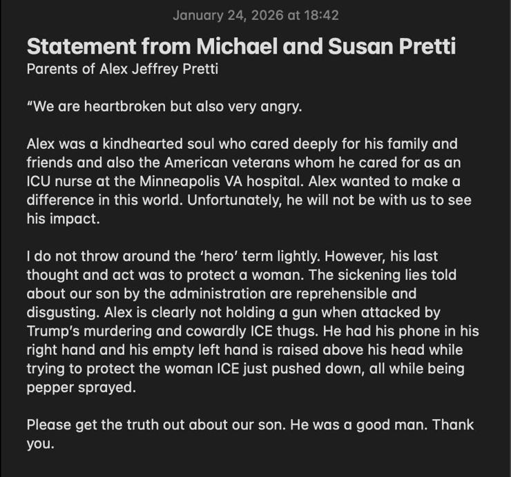 January 24, 2026 at 18:42
Statement from Michael and Susan Pretti
Parents of Alex Jeffrey Pretti
"We are heartbroken but also very angry.
Alex was a kindhearted soul who cared deeply for his family and friends and also the American veterans whom he cared for as an
ICU nurse at the Minneapolis VA hospital. Alex wanted to make a difference in this world. Unfortunately, he will not be with us to see his impact.
I do not throw around the 'hero' term lightly. However, his last thought and act was to protect a woman. The sickening lies told about our son by the administration are reprehensible and disgusting. Alex is clearly not holding a gun when attacked by Trump's murdering and cowardly ICE thugs. He had his phone in his right hand and his empty left hand is raised above his head while trying to protect the woman ICE just pushed down, all while being pepper sprayed.
Please get the truth out about our son. He was a good man. Thank you. 