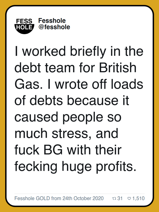 I worked briefly in the debt team for British Gas. I wrote off loads of debts because it caused people so much stress, and fuck BG with their fecking huge profits.

Fesshole GOLD from 24th October 2020
