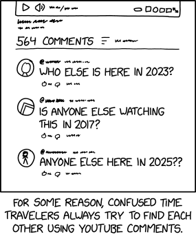 Single panel comic.

Screen shot of the comments section below a video. The only part of the "video" visible are the start, volume, settings buttons. 

546 comments
account 1: Who else is here in 2023?
account 2: Is anyone else watching this in 2017?
account 3: Anyone else here in 2025??

Lower caption: For some reason, confused time travelers always try to find each other using Youtube comments.