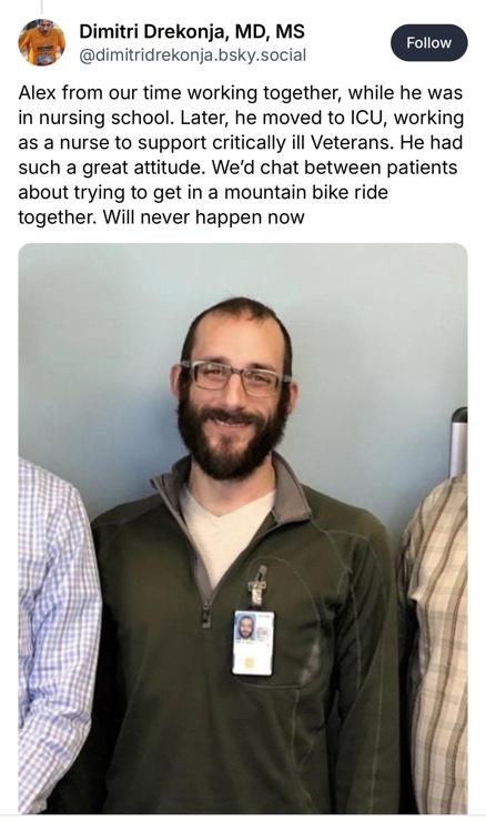 From doctor who worked with him, on Bluesky. Alexi Pretti. “Alex from our time working together, while he was in nursing school. Later, he moved to ICU, working to support critically ill Veterans. He had such a great attitude. We’d chat between patients about trying to get in a mountain bike ride together. Will never happen now.” Dimitri Drekonja, MD, MS