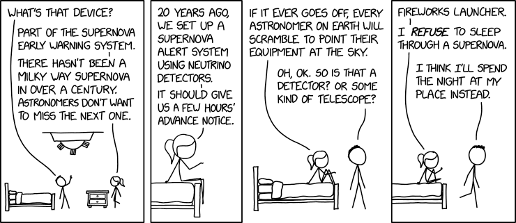 4 panel comic.

1. Buzz cut and Pony tail are getting ready for bed. 
Buzz cut point at a device on the ceiling with three boxes strung together and asks "What's that device?"
Pony tail replies "Part of the supernova early warning system. There hasn't been a milky way supernova in over a century. Astronomers don't want to miss the next one."

2. Zoom to just Pony tail sitting on the end of the bed. Pony tail continues "20 years ago, we set up a supernova alert system using neutrino detectors. It should give us a few hours' advance notice."

3. Zoom out to both figures. Pony tail says "It if ever goes off, every astronomer on earth will scramble to point their equipment at the sky."
Buzz cut replies "Oh, ok. So is that a detector? Or some kind of telescope?"

4. Pony tail replies "Fireworks launchers." I *refuse* to sleep through a supernova."
Buzz cut walks  away while saying "I think I'll spend the night at my place instead."