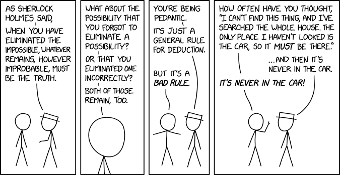 4 panel comic.

1. Hat is speaking with No hair. Hat says "As Sherlock Holmes said, when you have eliminated the impossible, whatever remains, however improbable, must be the truth."

2. Zoom in to No hair who replies "What about the possibility that you forgot to eliminate a possibility? Or that you eliminated one incorrectly? Both of those remain too."

3. Zoom back out. Hat replies "You're being pedantic. It's just a general rule for deduction."
No hair retorts "But it's a bad rule."

4. No hair continues "How often have you thought, 'I can't find this thing, and I've searched the whole house. The only place I haven't looked is the car, so it must be there.'"
Hat interjects "...and then it's never in the car"
No hair finishes "It's never in the car!" 
