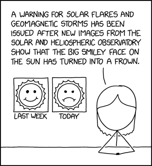 Single panel comic.

A news announce sits at a desk in front of two drawings of the sun. One of them has a smiley face and says last week and the other has a frowny face and says today.

News announcer says "A warning for solar flares and geomagnetic storms has been issued after new images from the solar and heliospheric observatory show that the big smiley face on the sun has turned into a frown."