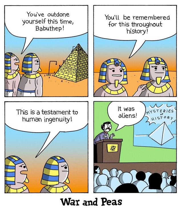 4 panel comic by War and Peas: 1. two pharaohs from ancient egypt are standing in front of a pyramid whose construction is nearing completion. One says to the other, "You've outdone yourself this time, Babuthep." 2. he continues, "You'll be remembered for this throughout history!" 3. "It's a testament to human ingenuity." 4. time jump to the present day. At an alien conference, someone speaks to an audience, "It was aliens!" 